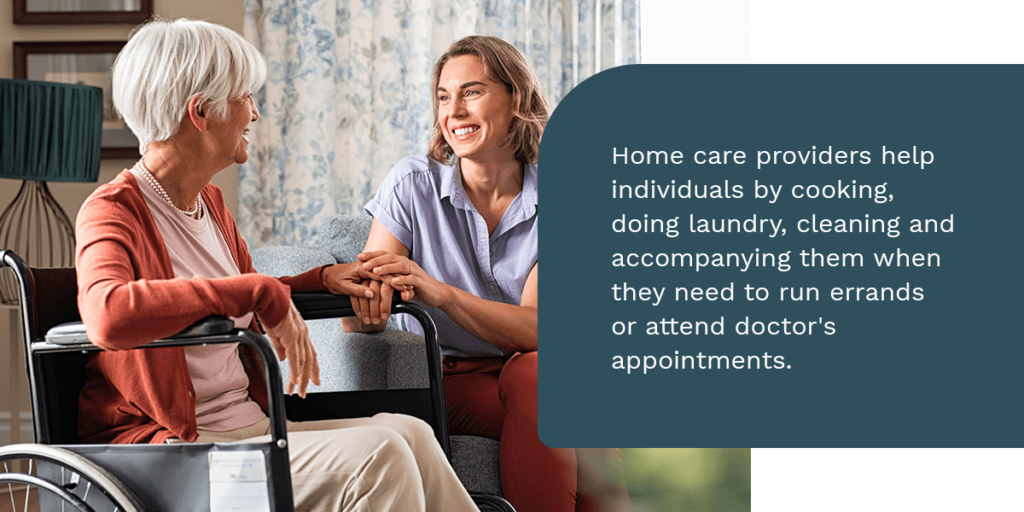Home care providers help individuals by cooking, doing laundry, cleaning and accompanying them when they need to run errands or attend doctor's appointments 